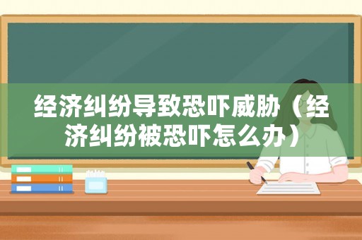 經(jīng)濟糾紛導致恐嚇威脅（經(jīng)濟糾紛被恐嚇怎么辦）