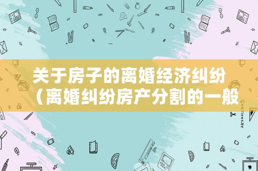 關(guān)于房子的離婚經(jīng)濟(jì)糾紛（離婚糾紛房產(chǎn)分割的一般規(guī)則）