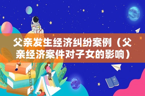 父親發生經濟糾紛案例（父親經濟案件對子女的影響）