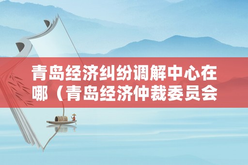 青島經濟糾紛調解中心在哪（青島經濟仲裁委員會）