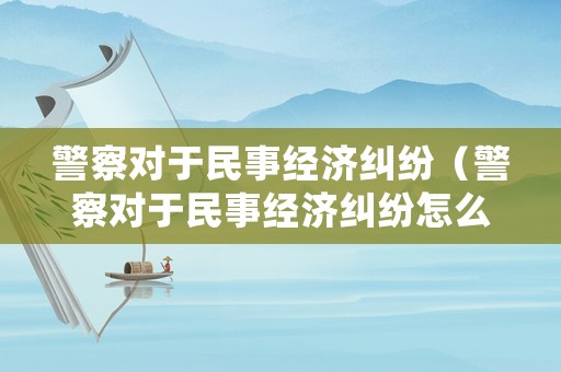 警察對于民事經(jīng)濟(jì)糾紛（警察對于民事經(jīng)濟(jì)糾紛怎么處理）
