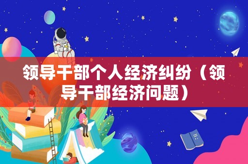 領(lǐng)導(dǎo)干部個人經(jīng)濟(jì)糾紛（領(lǐng)導(dǎo)干部經(jīng)濟(jì)問題）