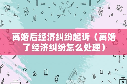 離婚后經濟糾紛起訴（離婚了經濟糾紛怎么處理）