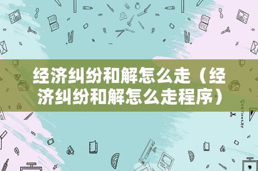 經(jīng)濟糾紛和解怎么走（經(jīng)濟糾紛和解怎么走程序）