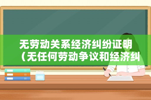 無勞動關系經濟糾紛證明（無任何勞動爭議和經濟糾紛）