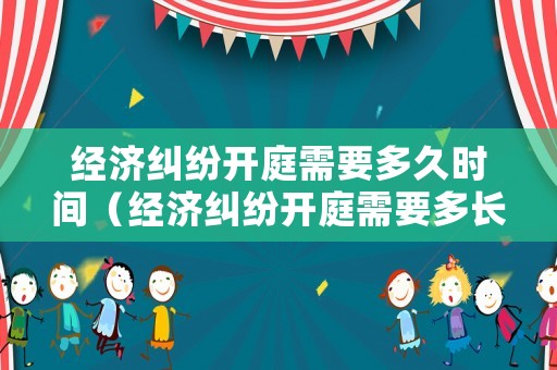 經濟糾紛開庭需要多久時間（經濟糾紛開庭需要多長時間）
