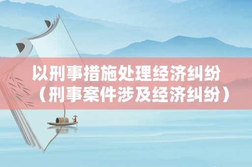 以刑事措施處理經(jīng)濟糾紛（刑事案件涉及經(jīng)濟糾紛）