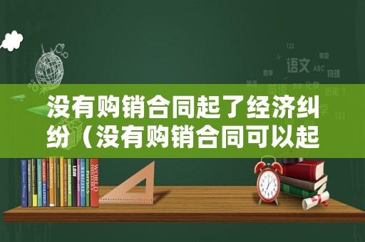 沒有購銷合同起了經濟糾紛（沒有購銷合同可以起訴嗎）