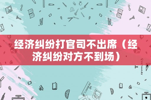經濟糾紛打官司不出席（經濟糾紛對方不到場）