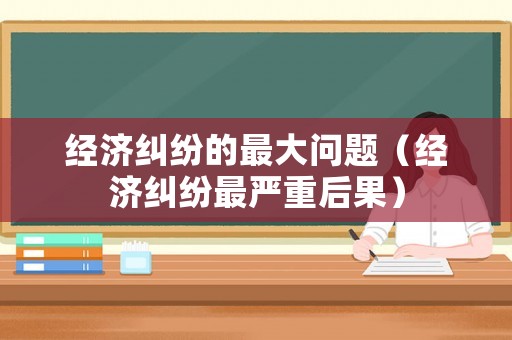 經濟糾紛的最大問題（經濟糾紛最嚴重后果）