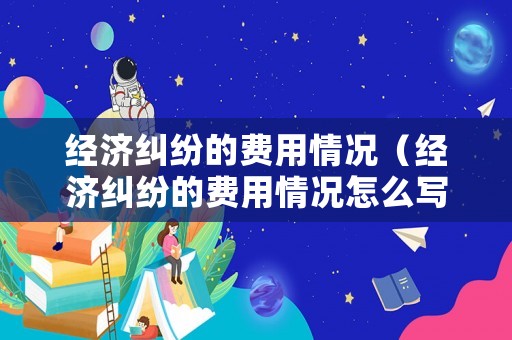 經(jīng)濟(jì)糾紛的費(fèi)用情況（經(jīng)濟(jì)糾紛的費(fèi)用情況怎么寫(xiě)）