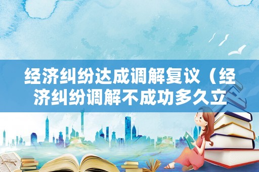 經濟糾紛達成調解復議（經濟糾紛調解不成功多久立案）
