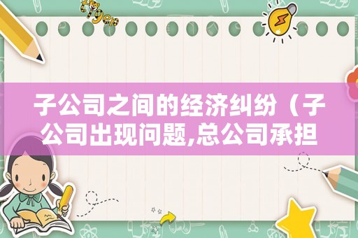 子公司之間的經濟糾紛（子公司出現問題,總公司承擔連帶責任嗎）