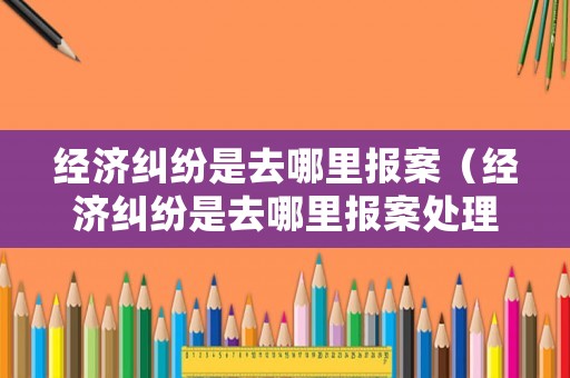 經濟糾紛是去哪里報案（經濟糾紛是去哪里報案處理）
