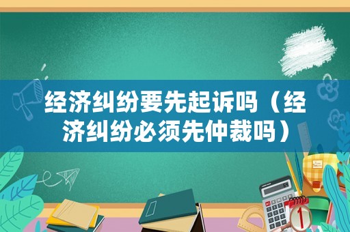 經(jīng)濟糾紛要先起訴嗎（經(jīng)濟糾紛必須先仲裁嗎）