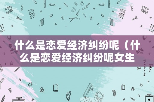 什么是戀愛經(jīng)濟(jì)糾紛呢（什么是戀愛經(jīng)濟(jì)糾紛呢女生）