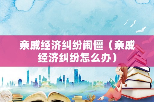 親戚經濟糾紛鬧僵（親戚經濟糾紛怎么辦）