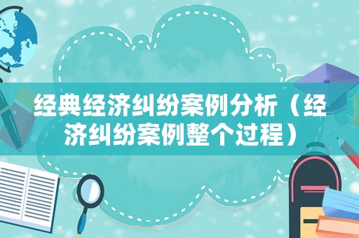 經(jīng)典經(jīng)濟糾紛案例分析（經(jīng)濟糾紛案例整個過程）