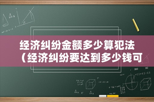 經(jīng)濟糾紛金額多少算犯法（經(jīng)濟糾紛要達到多少錢可以起訴）