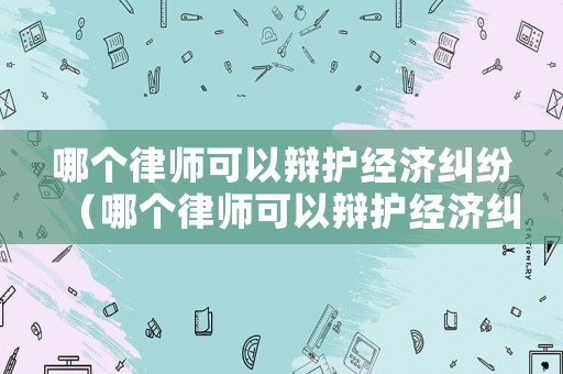 哪個(gè)律師可以辯護(hù)經(jīng)濟(jì)糾紛（哪個(gè)律師可以辯護(hù)經(jīng)濟(jì)糾紛案件）