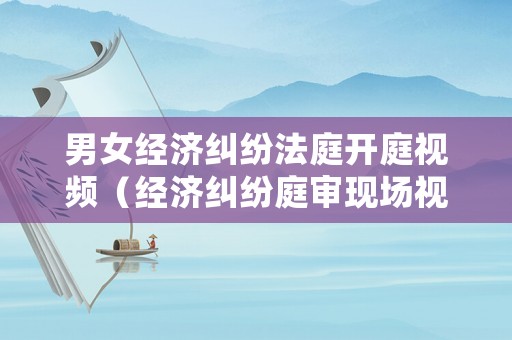 男女經濟糾紛法庭開庭視頻（經濟糾紛庭審現場視頻）