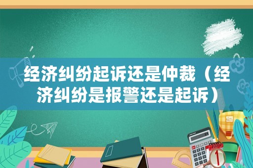 經(jīng)濟糾紛起訴還是仲裁（經(jīng)濟糾紛是報警還是起訴）