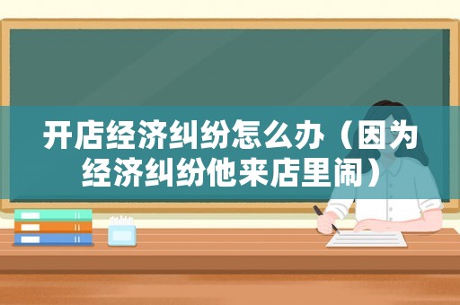 開店經濟糾紛怎么辦（因為經濟糾紛他來店里鬧）