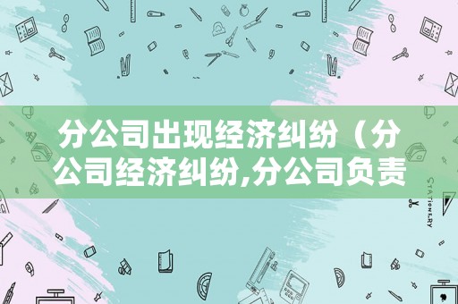 分公司出現經濟糾紛（分公司經濟糾紛,分公司負責人有責任嗎）