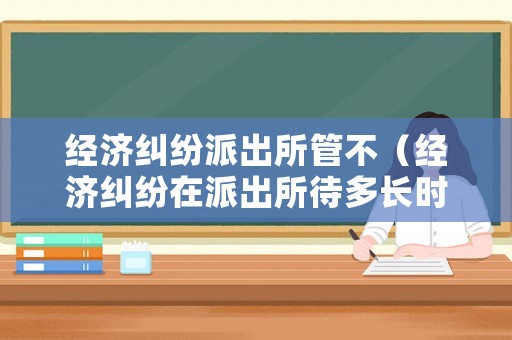經濟糾紛派出所管不（經濟糾紛在派出所待多長時間）