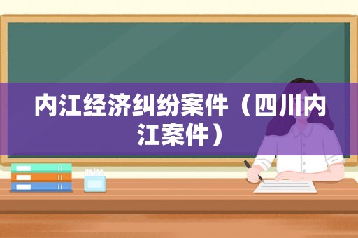 內(nèi)江經(jīng)濟(jì)糾紛案件（四川內(nèi)江案件）