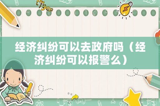 經(jīng)濟糾紛可以去政府嗎（經(jīng)濟糾紛可以報警么）