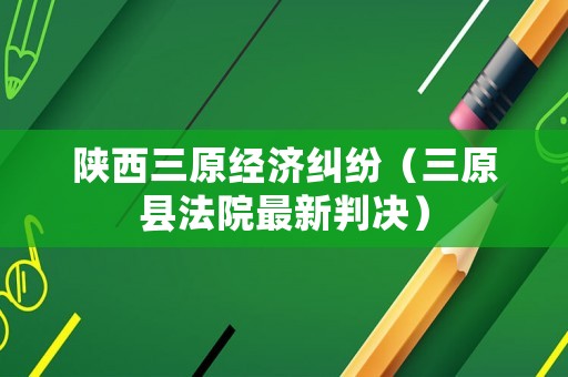 陜西三原經濟糾紛（三原縣法院最新判決）
