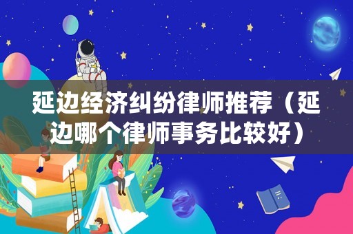 延邊經(jīng)濟(jì)糾紛律師推薦（延邊哪個律師事務(wù)比較好）