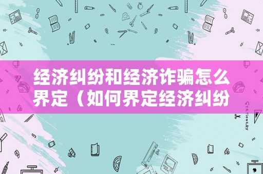 經濟糾紛和經濟詐騙怎么界定（如何界定經濟糾紛和詐騙）