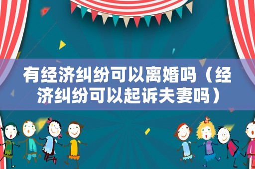 有經濟糾紛可以離婚嗎（經濟糾紛可以起訴夫妻嗎）