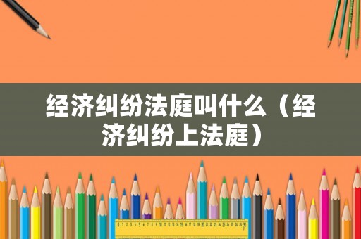 經濟糾紛法庭叫什么（經濟糾紛上法庭）