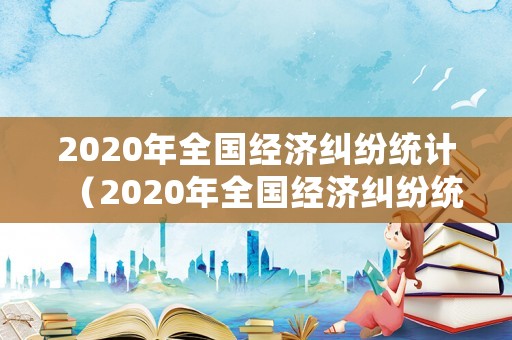 2020年全國經(jīng)濟糾紛統(tǒng)計（2020年全國經(jīng)濟糾紛統(tǒng)計圖）