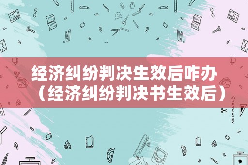 經濟糾紛判決生效后咋辦（經濟糾紛判決書生效后）