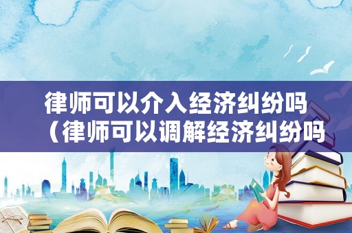 律師可以介入經(jīng)濟糾紛嗎（律師可以調(diào)解經(jīng)濟糾紛嗎）