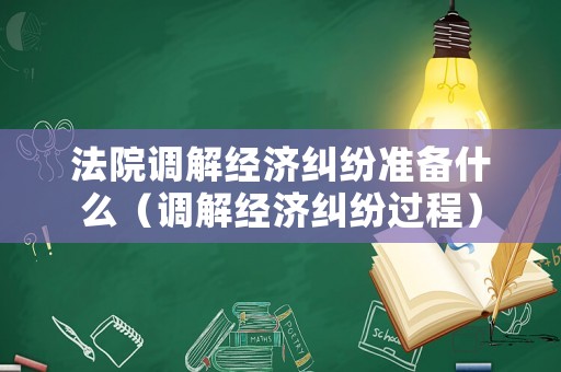 法院調解經濟糾紛準備什么（調解經濟糾紛過程）