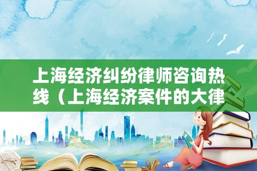 上海經濟糾紛律師咨詢熱線（上海經濟案件的大律師）