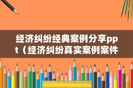 經(jīng)濟(jì)糾紛經(jīng)典案例分享ppt（經(jīng)濟(jì)糾紛真實(shí)案例案件分析）