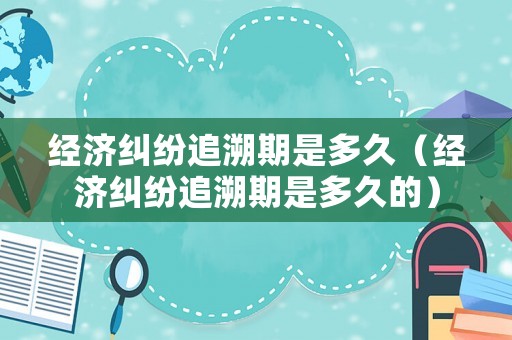經(jīng)濟糾紛追溯期是多久（經(jīng)濟糾紛追溯期是多久的）