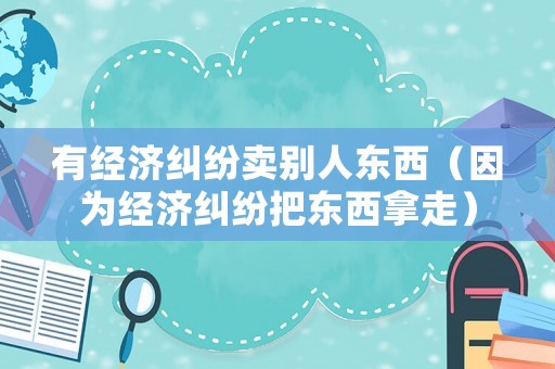 有經(jīng)濟(jì)糾紛賣別人東西（因?yàn)榻?jīng)濟(jì)糾紛把東西拿走）