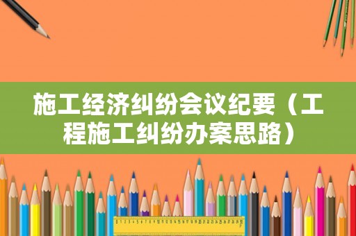 施工經濟糾紛會議紀要（工程施工糾紛辦案思路）
