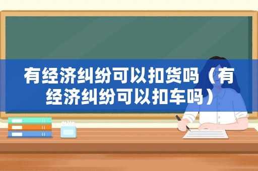 有經濟糾紛可以扣貨嗎（有經濟糾紛可以扣車嗎）