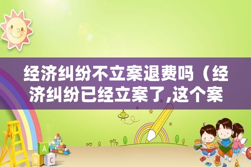 經(jīng)濟(jì)糾紛不立案退費(fèi)嗎（經(jīng)濟(jì)糾紛已經(jīng)立案了,這個(gè)案件有有效期限嗎）