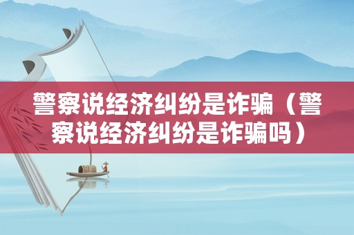 警察說經(jīng)濟(jì)糾紛是詐騙（警察說經(jīng)濟(jì)糾紛是詐騙嗎）