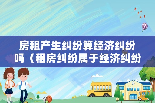 房租產(chǎn)生糾紛算經(jīng)濟糾紛嗎（租房糾紛屬于經(jīng)濟糾紛嗎）