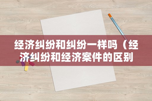 經(jīng)濟(jì)糾紛和糾紛一樣嗎（經(jīng)濟(jì)糾紛和經(jīng)濟(jì)案件的區(qū)別）